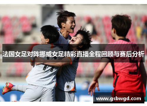 法国女足对阵挪威女足精彩直播全程回顾与赛后分析