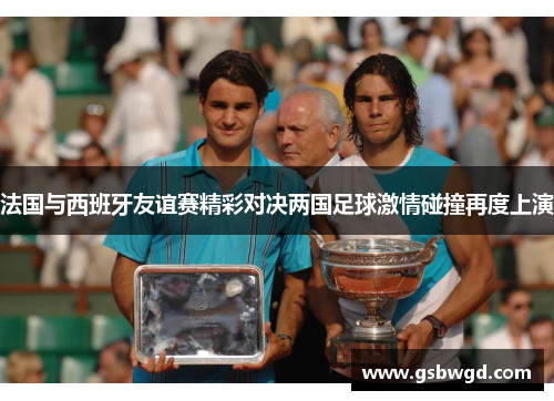 法国与西班牙友谊赛精彩对决两国足球激情碰撞再度上演