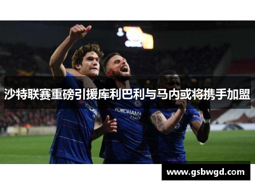 沙特联赛重磅引援库利巴利与马内或将携手加盟